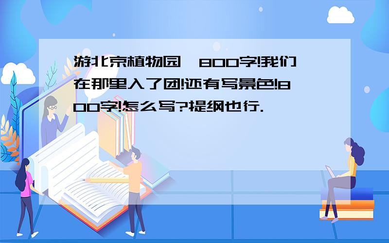 游北京植物园、800字!我们在那里入了团!还有写景色!800字!怎么写?提纲也行.