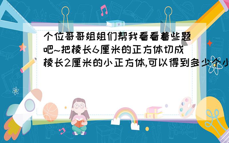 个位哥哥姐姐们帮我看看着些题吧~把棱长6厘米的正方体切成棱长2厘米的小正方体,可以得到多少个小正方体?把一跟长1米,底面直径2分米的圆住型钢材截成2段,表面积增加多少?一台压路机,前