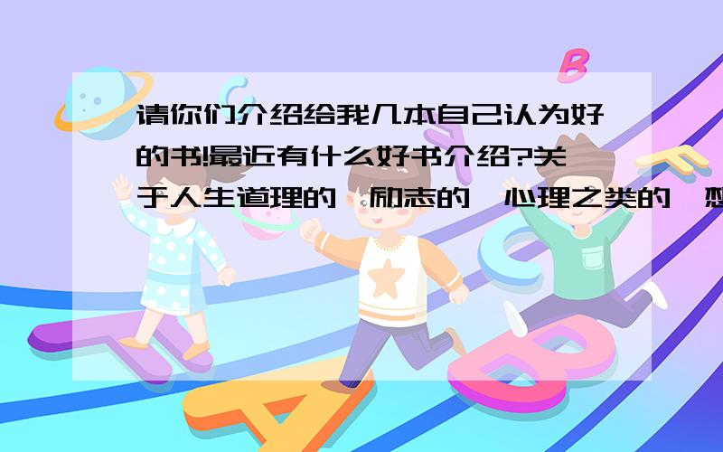 请你们介绍给我几本自己认为好的书!最近有什么好书介绍?关于人生道理的,励志的、心理之类的,想学人生道理!与爱情无关哦~