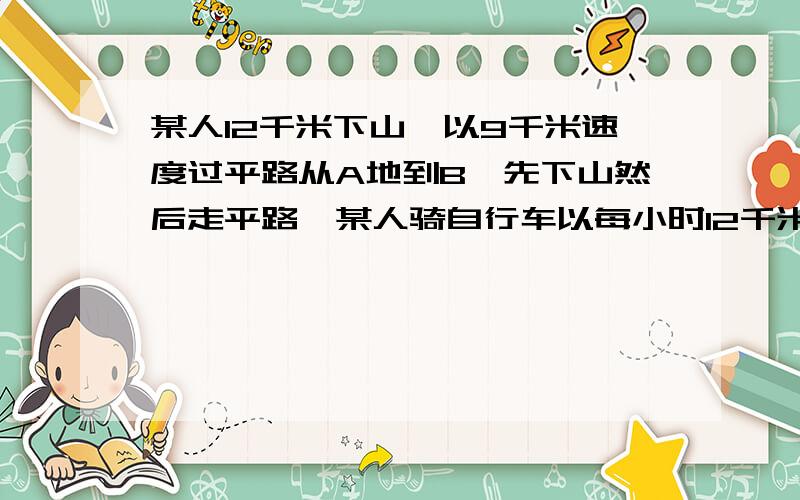 某人12千米下山,以9千米速度过平路从A地到B,先下山然后走平路,某人骑自行车以每小时12千米的速度下山,以每小时9千米的速度通过平路,到达B地共用55分钟;回来时以每小时8千米的速度通过平