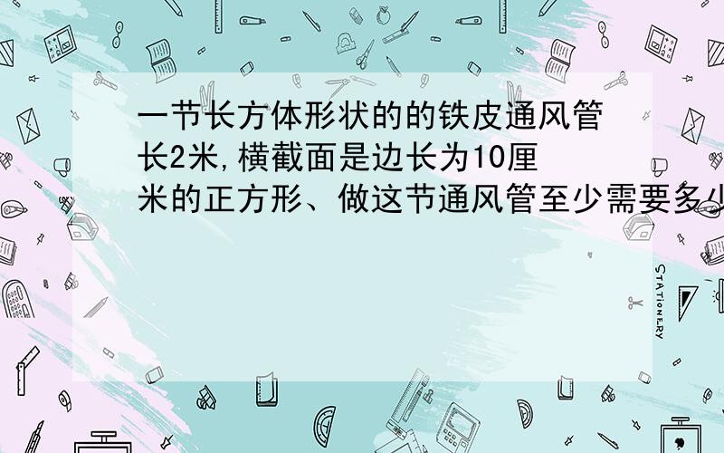 一节长方体形状的的铁皮通风管长2米,横截面是边长为10厘米的正方形、做这节通风管至少需要多少平方厘米的一节长方体形状的的铁皮通风管长2米，横截面是边长为10厘米的正方形、做这节