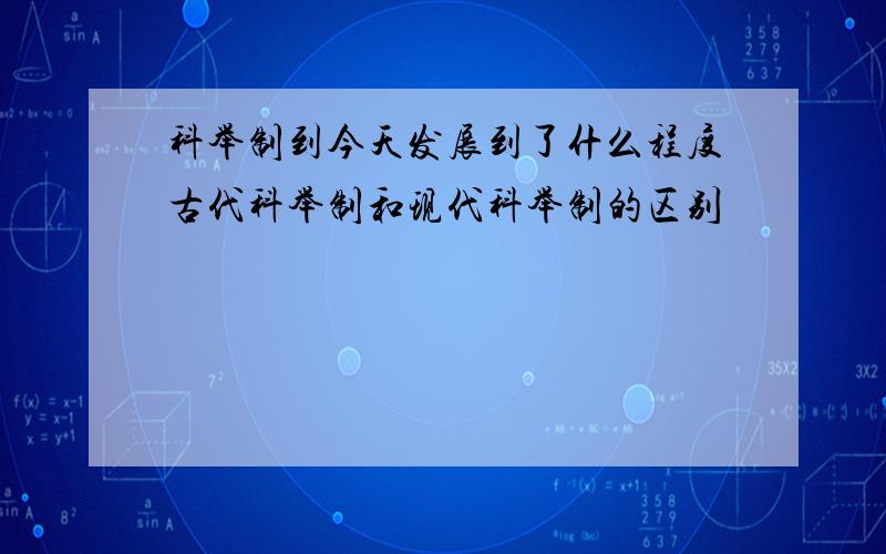 科举制到今天发展到了什么程度古代科举制和现代科举制的区别