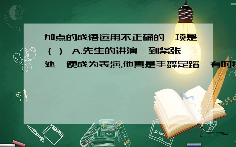 加点的成语运用不正确的一项是（） A.先生的讲演,到紧张处,便成为表演.他真是手舞足蹈,有时掩面,有时顿足,有时狂笑,有时叹息.————B.烛之武临危授命,虽然对国君在他年轻时没有任用