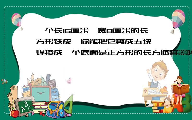 一个长16厘米,宽8厘米的长方形铁皮,你能把它剪成五块,焊接成一个底面是正方形的长方体容器吗?不许浪费容积是多少?只写算式