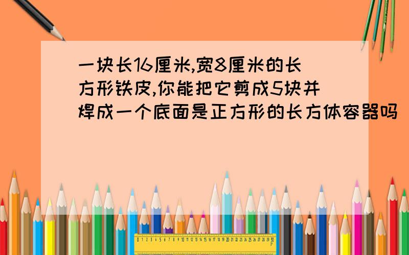 一块长16厘米,宽8厘米的长方形铁皮,你能把它剪成5块并焊成一个底面是正方形的长方体容器吗(不能浪费材料画出你剪的图