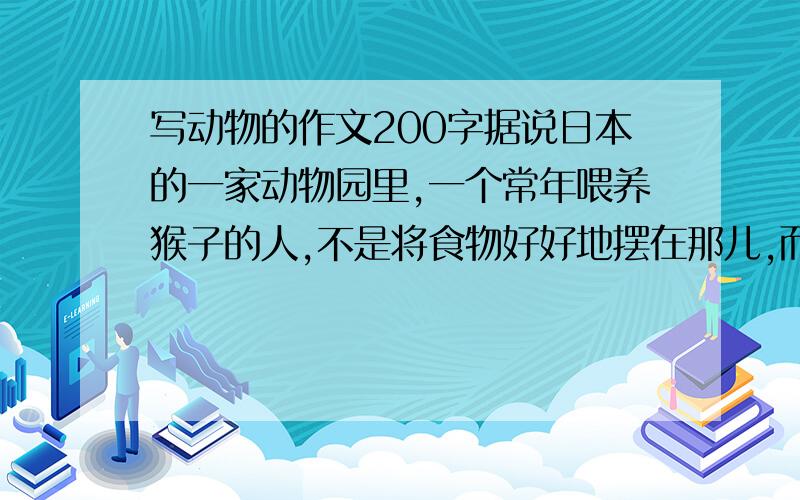 写动物的作文200字据说日本的一家动物园里,一个常年喂养猴子的人,不是将食物好好地摆在那儿,而是费尽心思,将食物放在一个树洞里,猴子很难吃到.正因为吃不到,猴子反而想尽了办法要去吃