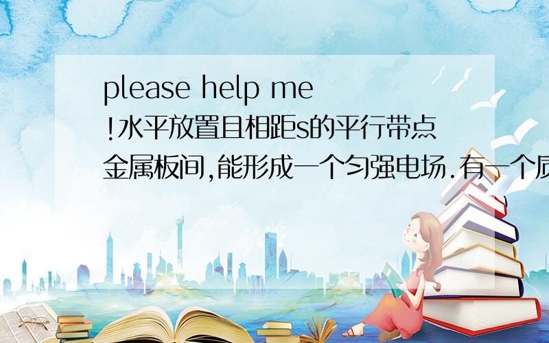 please help me!水平放置且相距s的平行带点金属板间,能形成一个匀强电场.有一个质量为m,电荷量为Q的液滴在两版正中央处于静止状态（1）哪块板带正电?版间电场强度（2）若E增加为原来的2倍,