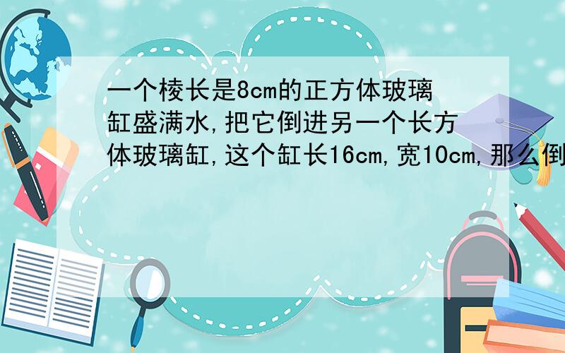 一个棱长是8cm的正方体玻璃缸盛满水,把它倒进另一个长方体玻璃缸,这个缸长16cm,宽10cm,那么倒入的水有几厘米高?