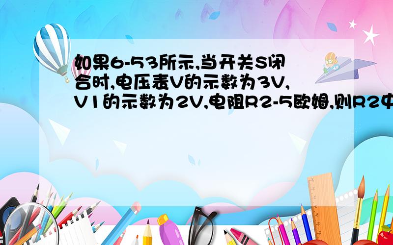 如果6-53所示,当开关S闭合时,电压表V的示数为3V,V1的示数为2V,电阻R2-5欧姆,则R2中的电流为( )A.0.2A B.0.4A C.0.6A D.1A