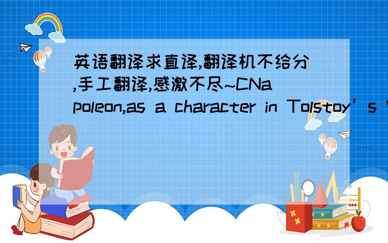 英语翻译求直译,翻译机不给分,手工翻译,感激不尽~CNapoleon,as a character in Tolstoy’s War and Peace,is more than once described as having “fat little hands.’’ Nor does he “sit well or firmly on the horse.’’ He is said