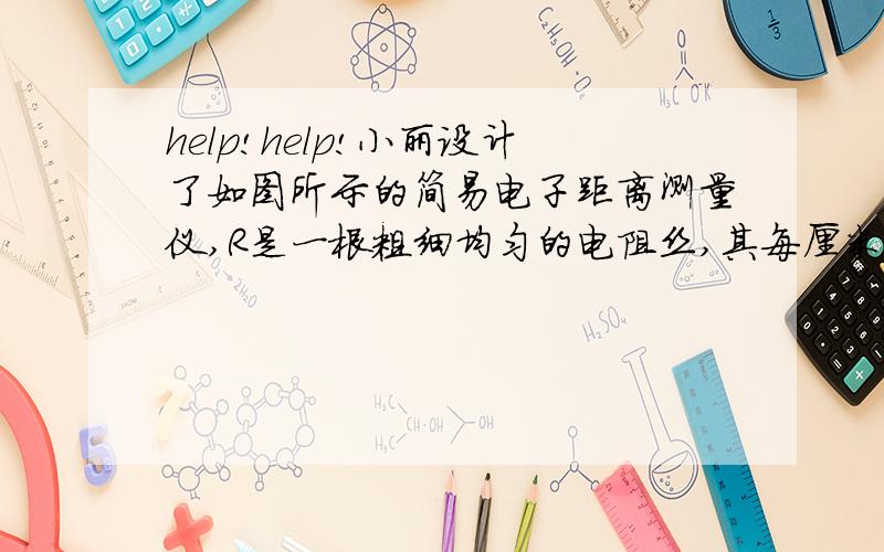 help!help!小丽设计了如图所示的简易电子距离测量仪,R是一根粗细均匀的电阻丝,其每厘米长的电阻为0.5Ω,电路各部分均接触良好．物体M只能在导轨上做直线运动,并带动与之相连的金属滑片P移