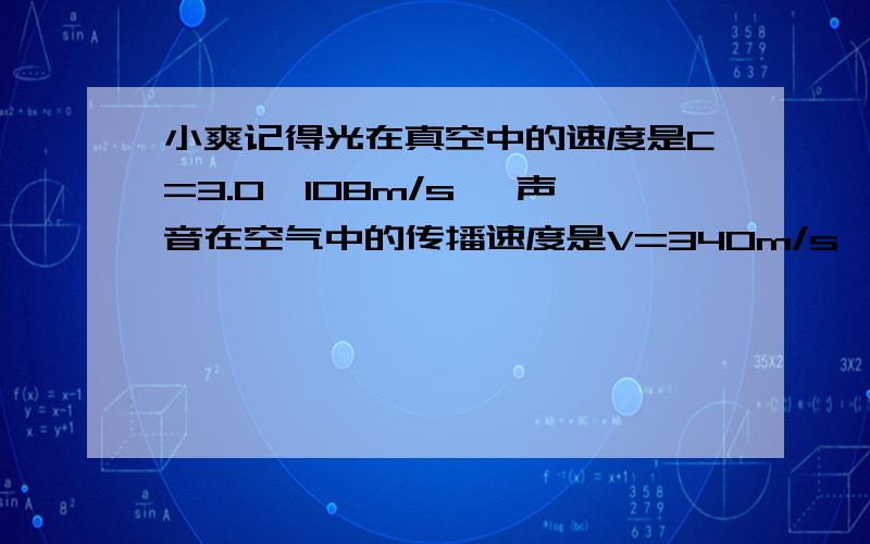 小爽记得光在真空中的速度是C=3.0×108m/s ,声音在空气中的传播速度是V=340m/s ,于是,他想探测打雷处距离他有多远 他动了动脑筋,用自己的电子手表测出了看到闪电后经过t=6s钟便听到雷声的时