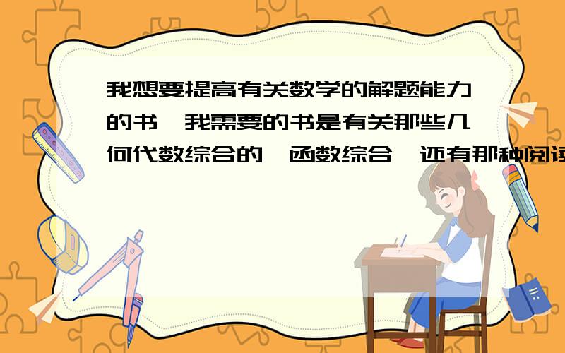 我想要提高有关数学的解题能力的书,我需要的书是有关那些几何代数综合的,函数综合,还有那种阅读理解题的（新概念）,想通过一定的题量来提高自己的数学解答题的能力.请问有那种书符