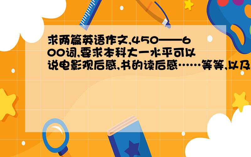 求两篇英语作文,450——600词,要求本科大一水平可以说电影观后感,书的读后感……等等,以及其他,随意发挥,十万火急!