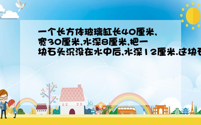 一个长方体玻璃缸长40厘米,宽30厘米,水深8厘米,把一块石头沉没在水中后,水深12厘米.这块石头的体积是多少立方分米?