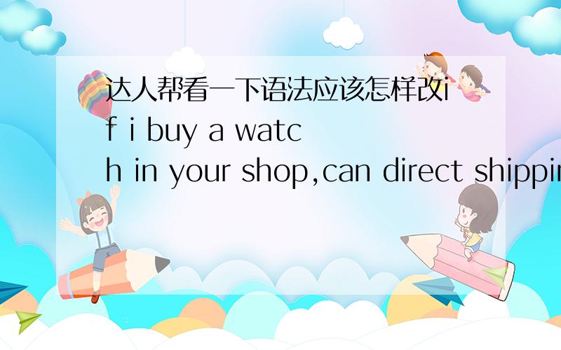 达人帮看一下语法应该怎样改if i buy a watch in your shop,can direct shipping to XX?我想表达的意思是,如果我在你的店里购买手表,能直接邮寄到XX吗?这个语法有错吗?