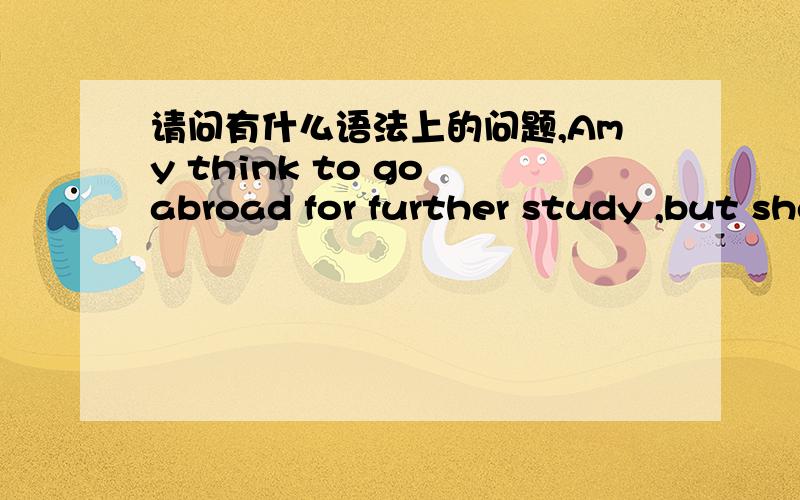 请问有什么语法上的问题,Amy think to go abroad for further study ,but she wasn‘t born with a silver spoon in his mouth.So,she doesn’t choose to go abroad for further study.Instead,she stays in China and finds a job.Finally,she Live a go