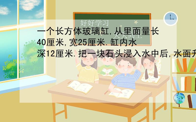 一个长方体玻璃缸,从里面量长40厘米,宽25厘米.缸内水深12厘米.把一块石头浸入水中后,水面升到16厘米求石块体积