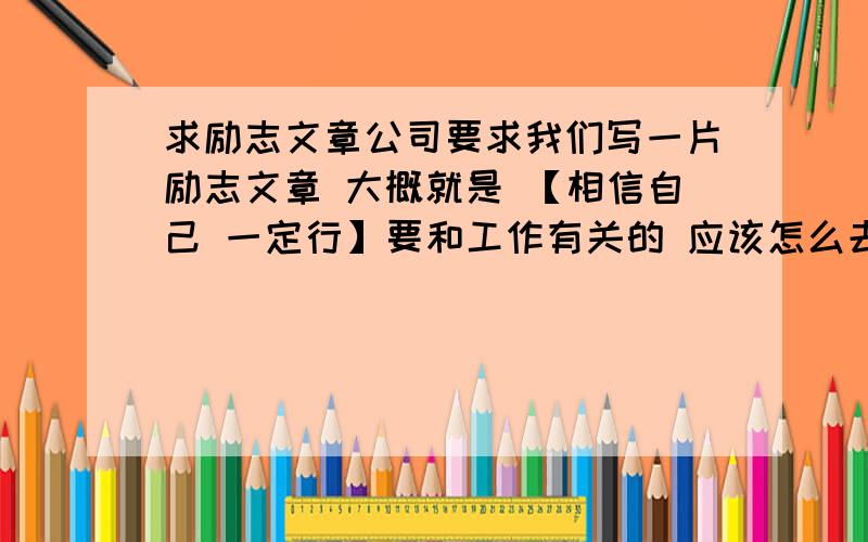 求励志文章公司要求我们写一片励志文章 大概就是 【相信自己 一定行】要和工作有关的 应该怎么去写 28号晚上就要了 能帮我的我加倍悬赏!