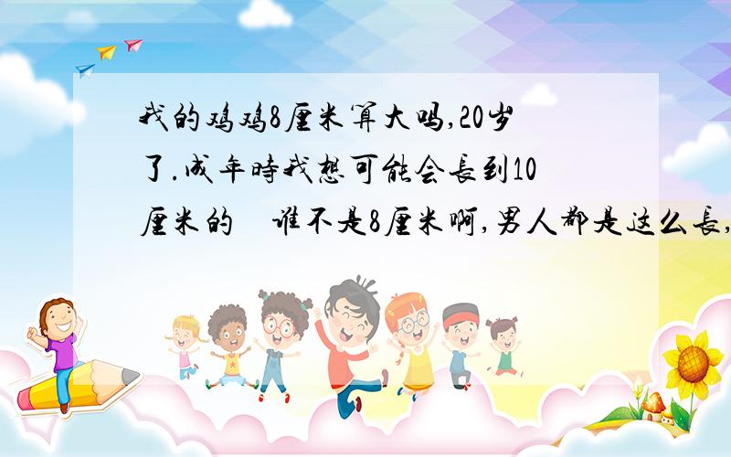 我的鸡鸡8厘米算大吗,20岁了.成年时我想可能会长到10厘米的　谁不是8厘米啊,男人都是这么长,别骄傲了,10厘米你都别想