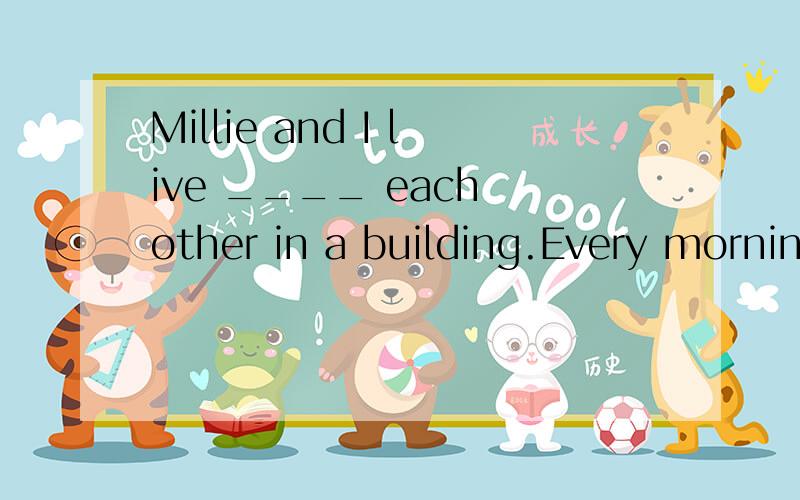 Millie and I live ____ each other in a building.Every morning my grandpa walks ____ the street in the park.Don't jump ____ ____ the window ,it's too dangerous.