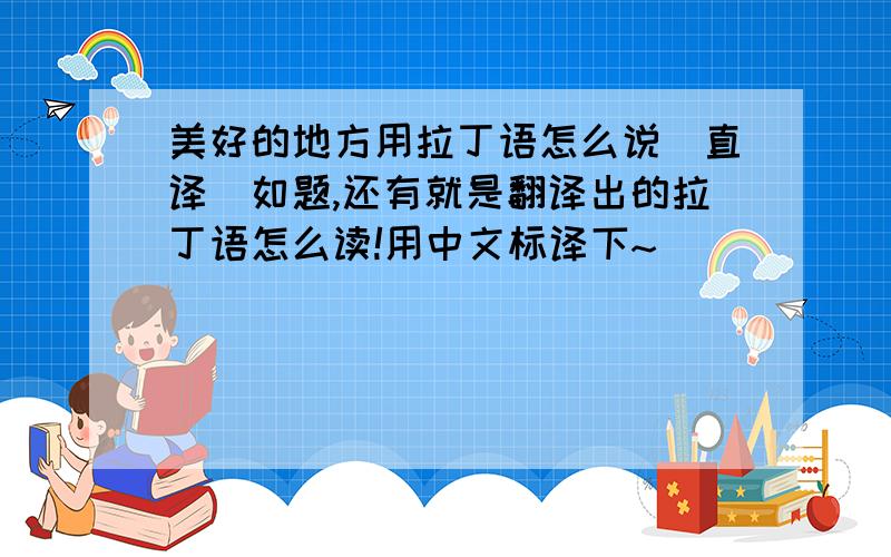 美好的地方用拉丁语怎么说（直译）如题,还有就是翻译出的拉丁语怎么读!用中文标译下~