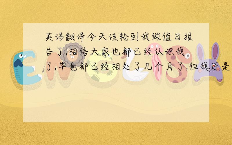 英语翻译今天该轮到我做值日报告了,相信大家也都已经认识我了,毕竟都已经相处了几个月了,但我还是介绍一下,我叫XXX,今年16岁.记得第一次做值日报告还是在初三的时候,那次就是临时的想