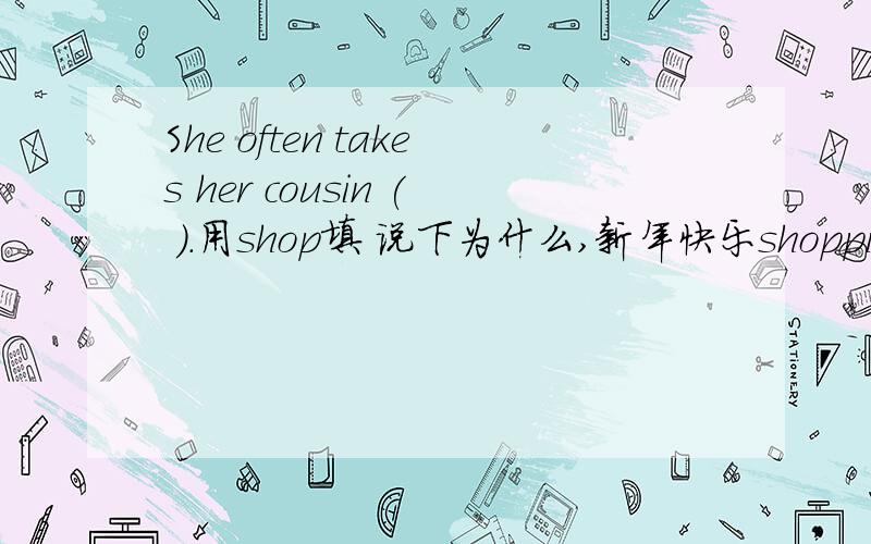 She often takes her cousin ( ).用shop填 说下为什么,新年快乐shopping 我问了几个朋友，他们有说是 to shop,有说 shopping！shopping有错吗？错在什么地方！