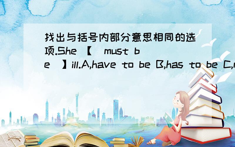 找出与括号内部分意思相同的选项.She 【_must be_】ill.A,have to be B,has to be C,may beD、is sure to be 这四个选项,选哪个?最好能说一下原因,