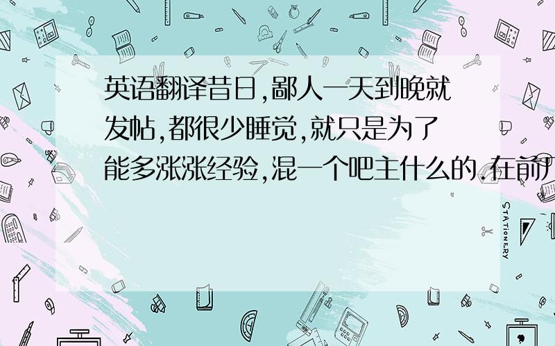 英语翻译昔日,鄙人一天到晚就发帖,都很少睡觉,就只是为了能多涨涨经验,混一个吧主什么的.在前几天,我收到了实习吧主这个神圣的职位邀请,结果TM我没在线.为时已晚,尔等去寻求他们帮助