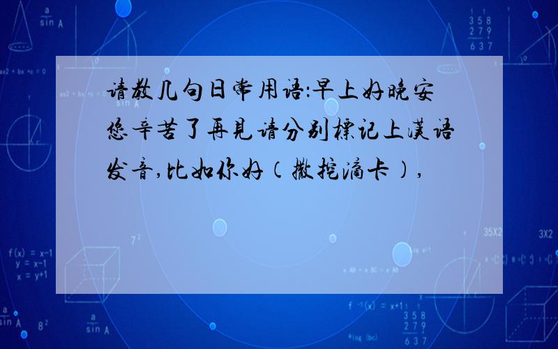 请教几句日常用语：早上好晚安您辛苦了再见请分别标记上汉语发音,比如你好（撒挖滴卡）,