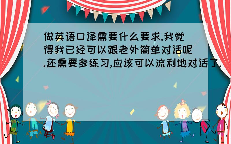 做英语口译需要什么要求.我觉得我已经可以跟老外简单对话呢.还需要多练习,应该可以流利地对话了.