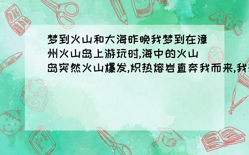 梦到火山和大海昨晚我梦到在漳州火山岛上游玩时,海中的火山岛突然火山爆发,炽热熔岩直奔我而来,我想跳海但又不敢,想逃又没处逃,突然惊醒了.漳州火山岛明明是死火山,而且已经开发成国