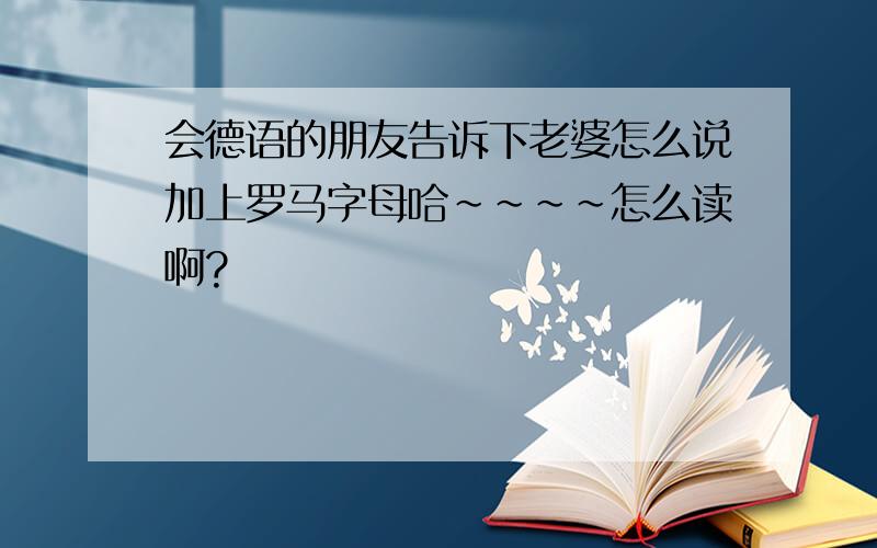 会德语的朋友告诉下老婆怎么说加上罗马字母哈~~~~怎么读啊?