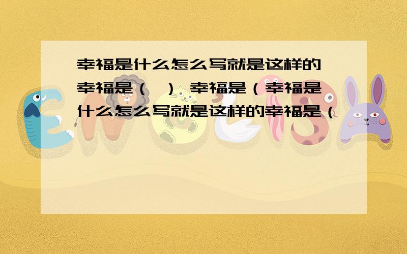 幸福是什么怎么写就是这样的 幸福是（ ） 幸福是（幸福是什么怎么写就是这样的幸福是（              ）幸福是（             ) 幸福是（              ）幸福是（              )幸福是（              ）