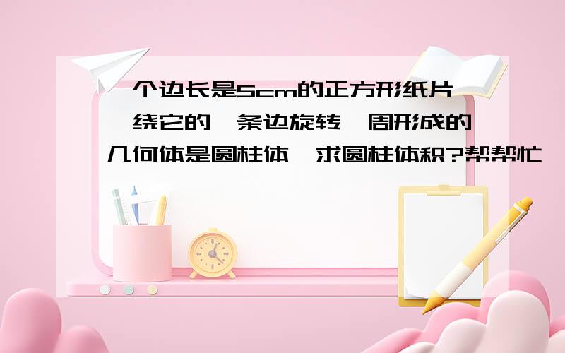 一个边长是5cm的正方形纸片,绕它的一条边旋转一周形成的几何体是圆柱体,求圆柱体积?帮帮忙   谢谢