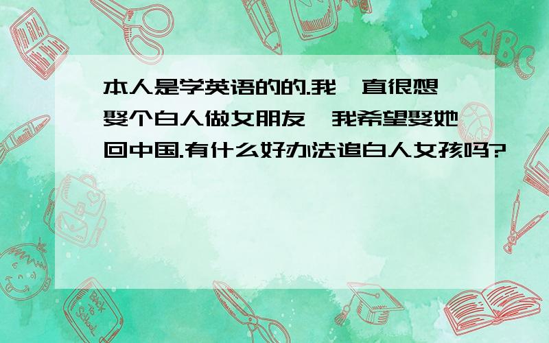 本人是学英语的的.我一直很想娶个白人做女朋友,我希望娶她回中国.有什么好办法追白人女孩吗?