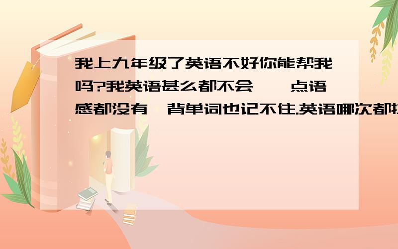 我上九年级了英语不好你能帮我吗?我英语甚么都不会,一点语感都没有,背单词也记不住.英语哪次都拉分,我都快愁死了,大姐能帮忙请帮我,