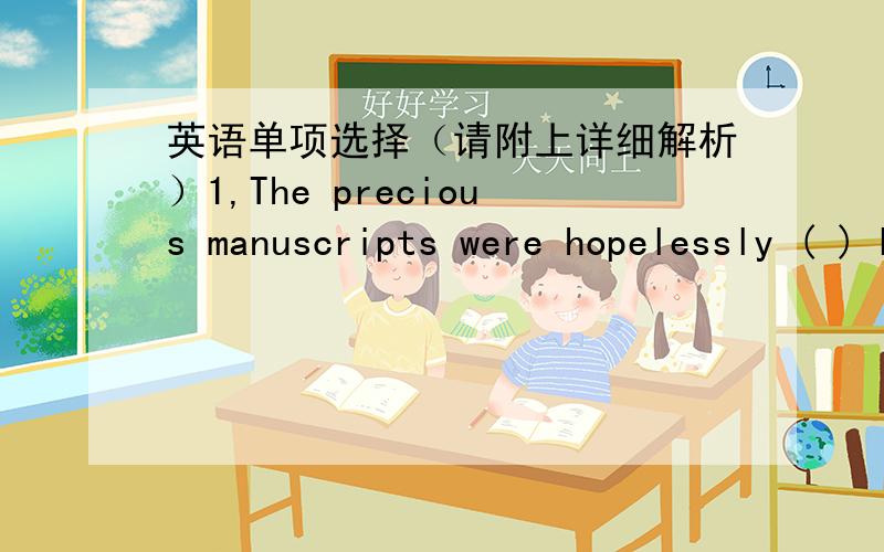 英语单项选择（请附上详细解析）1,The precious manuscripts were hopelessly ( ) by long exposure in the cold,damp cellar.a,ruined b,damaged c,destroued d,harmed2,The board of the company has decided to ( ) its operation to include all asp