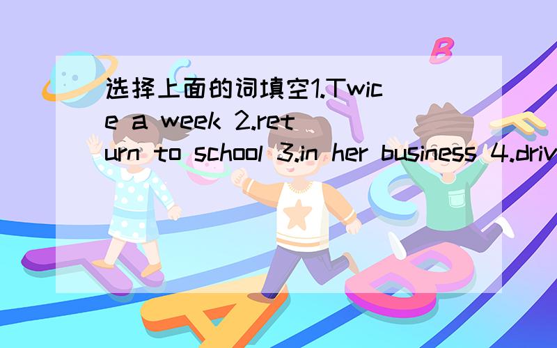 选择上面的词填空1.Twice a week 2.return to school 3.in her business 4.drive her to school 5.discusses her business 6.fail an exam 7.at school 8.ride a motorbike 9.use the telephone 10.watch TV 11.on her way back 12.daily life1.The boy is stil