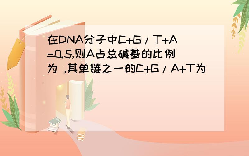 在DNA分子中C+G/T+A=0.5,则A占总碱基的比例为 ,其单链之一的C+G/A+T为