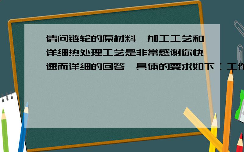 请问链轮的原材料,加工工艺和详细热处理工艺是非常感谢你快速而详细的回答,具体的要求如下：工作时,基体有一定的强度和抗冲击能力（齿数为16,与自行车飞轮相比,基体大小相似,强度和