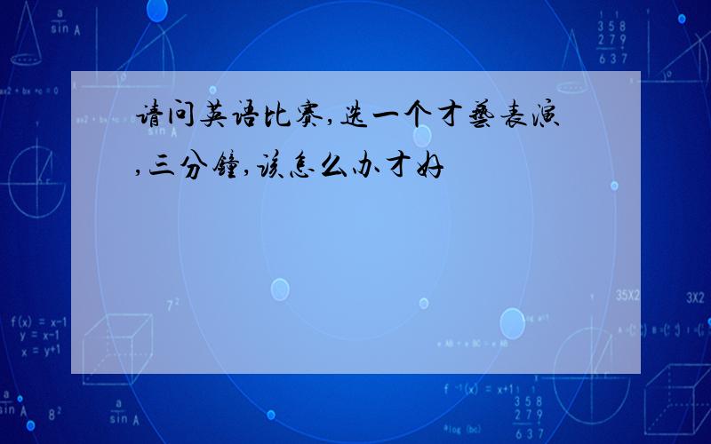 请问英语比赛,选一个才艺表演,三分钟,该怎么办才好