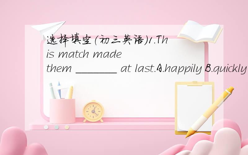 选择填空（初三英语）1.This match made them _______ at last.A.happily B.quickly C.slowly D.friendly