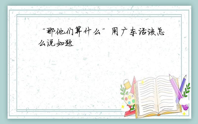 “那他们算什么”用广东话该怎么说如题