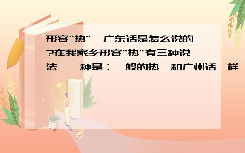 形容“热”,广东话是怎么说的?在我家乡形容“热”有三种说法,一种是：一般的热,和广州话一样,也是说热,还有一种是情度深的：热到可以汤伤口唇的,这个我不知广州话怎么说?我家乡有另