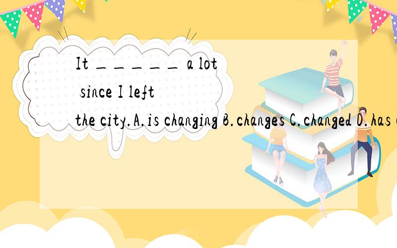 It _____ a lot since I left the city.A.is changing B.changes C.changed D.has changed