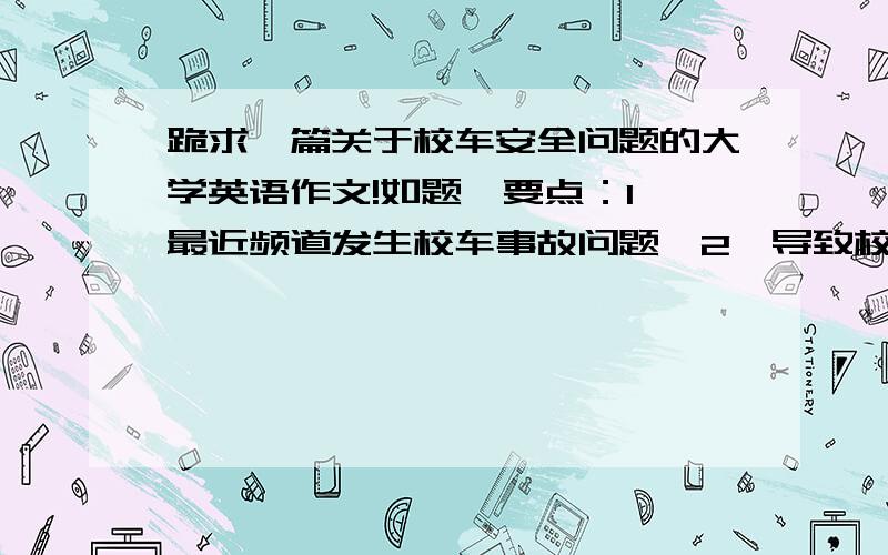 跪求一篇关于校车安全问题的大学英语作文!如题,要点：1,最近频道发生校车事故问题,2,导致校车事故问题的原因有很多,3,我的联系,最好是原创,字数160～200之间,