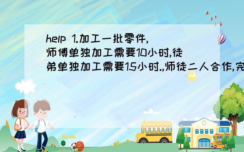 help 1.加工一批零件,师傅单独加工需要10小时,徒弟单独加工需要15小时.,师徒二人合作,完成任务时师傅比徒弟多加工30个,这批零件共有多少个?2.某股份有限公司,90%的员工是股民,80%的员工有私