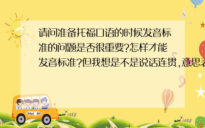 请问准备托福口语的时候发音标准的问题是否很重要?怎样才能发音标准?但我想是不是说话连贯,意思表达的清楚才是关键呢?我的意思是准备托福的时候有必要看像《美语发音基本功》、《Ame